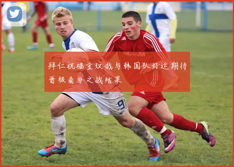 拜仁祝福金玟哉与韩国队好运期待晋级南非之战结果