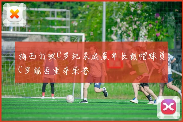 梅西打破C罗纪录成最年长戴帽球员C罗能否重夺荣誉