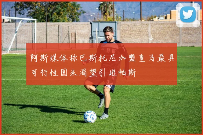 阿斯媒体称巴斯托尼加盟皇马最具可行性国米渴望引进帕斯
