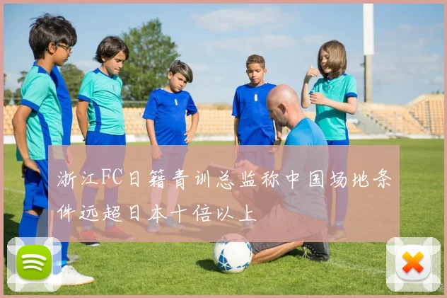浙江FC日籍青训总监称中国场地条件远超日本十倍以上