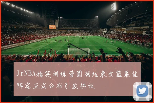JrNBA精英训练营圆满结束女篮最佳阵容正式公布引发热议