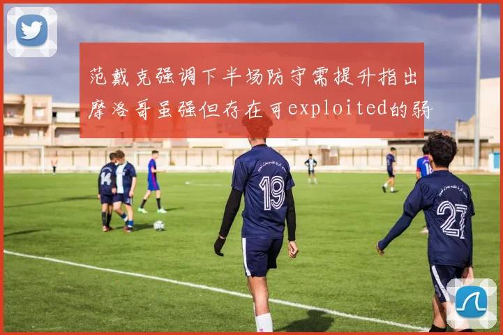 范戴克强调下半场防守需提升指出摩洛哥虽强但存在可exploited的弱点
