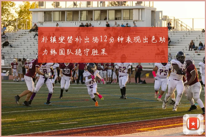 朴镇燮替补出场12分钟表现出色助力韩国队稳守胜果