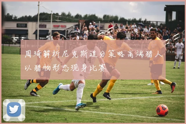 周琦解析尼克斯追分策略高端猎人以猎物形态现身比赛