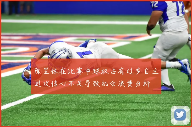 陈昱休在比赛中球权占有过多自主进攻信心不足导致机会浪费分析