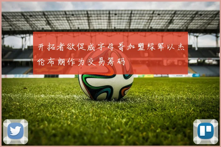开拓者欲促成字母哥加盟绿军以杰伦布朗作为交易筹码